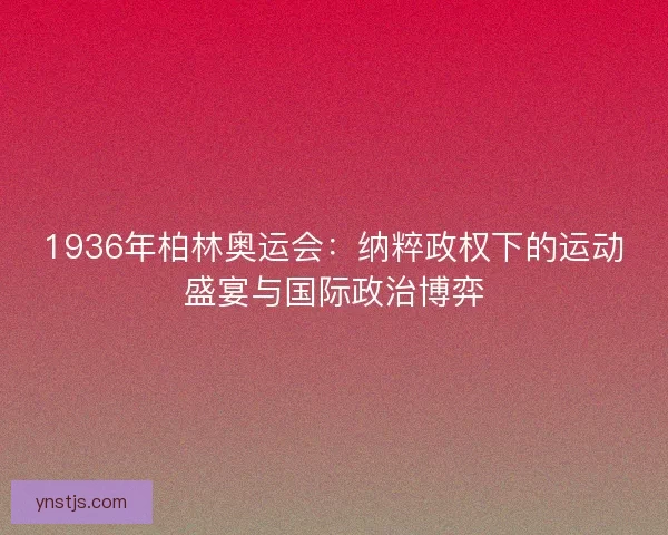 1936年柏林奥运会：纳粹政权下的运动盛宴与国际政治博弈