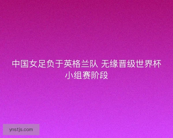 中国女足负于英格兰队 无缘晋级世界杯小组赛阶段