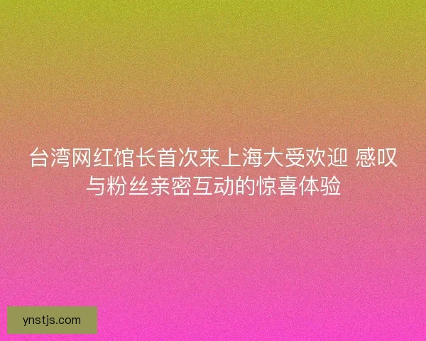 台湾网红馆长首次来上海大受欢迎 感叹与粉丝亲密互动的惊喜体验