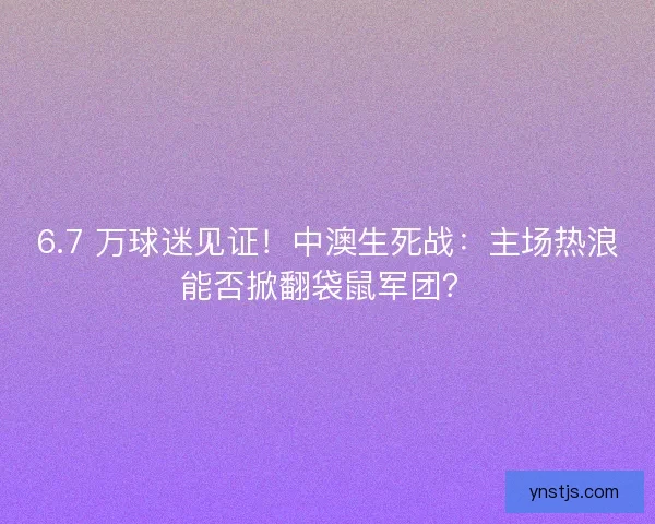 6.7 万球迷见证！中澳生死战：主场热浪能否掀翻袋鼠军团？