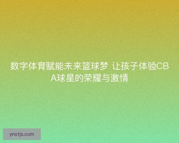 数字体育赋能未来篮球梦 让孩子体验CBA球星的荣耀与激情
