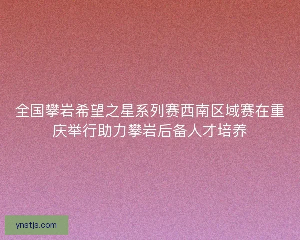 全国攀岩希望之星系列赛西南区域赛在重庆举行助力攀岩后备人才培养