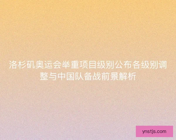洛杉矶奥运会举重项目级别公布各级别调整与中国队备战前景解析