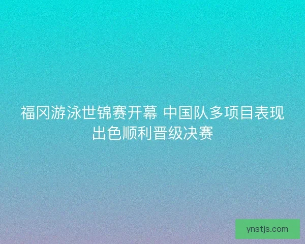 福冈游泳世锦赛开幕 中国队多项目表现出色顺利晋级决赛