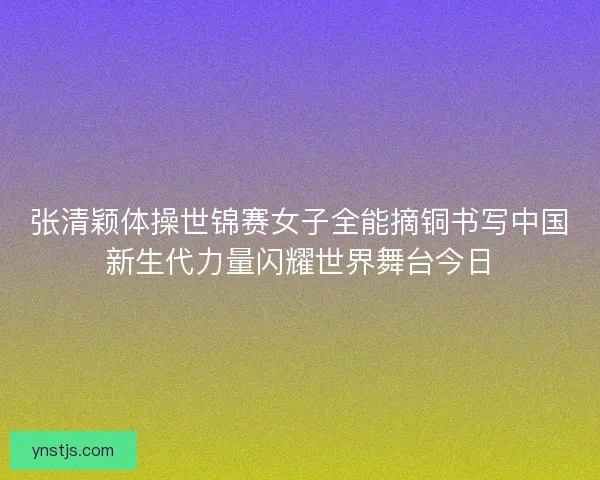 张清颖体操世锦赛女子全能摘铜书写中国新生代力量闪耀世界舞台今日