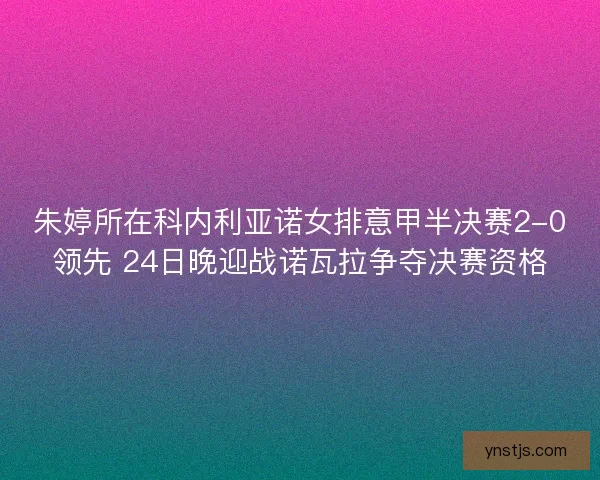 朱婷所在科内利亚诺女排意甲半决赛2-0领先 24日晚迎战诺瓦拉争夺决赛资格