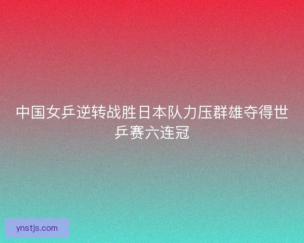 中国女乒逆转战胜日本队力压群雄夺得世乒赛六连冠