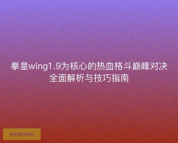 拳皇wing1.9为核心的热血格斗巅峰对决全面解析与技巧指南