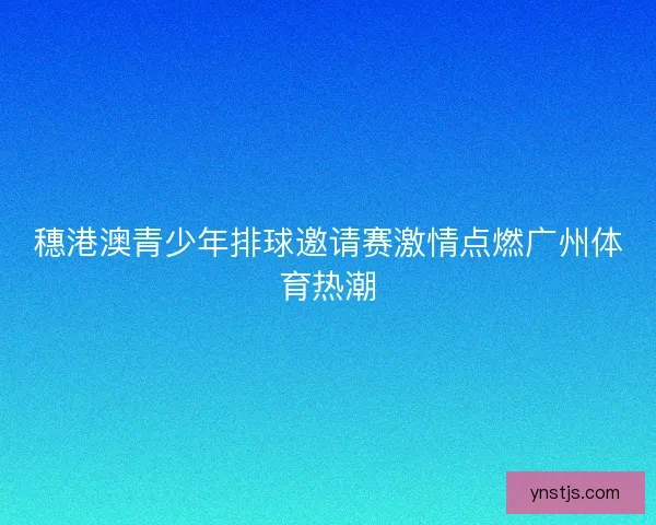 穗港澳青少年排球邀请赛激情点燃广州体育热潮
