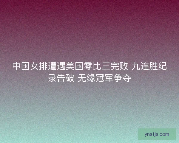 中国女排遭遇美国零比三完败 九连胜纪录告破 无缘冠军争夺