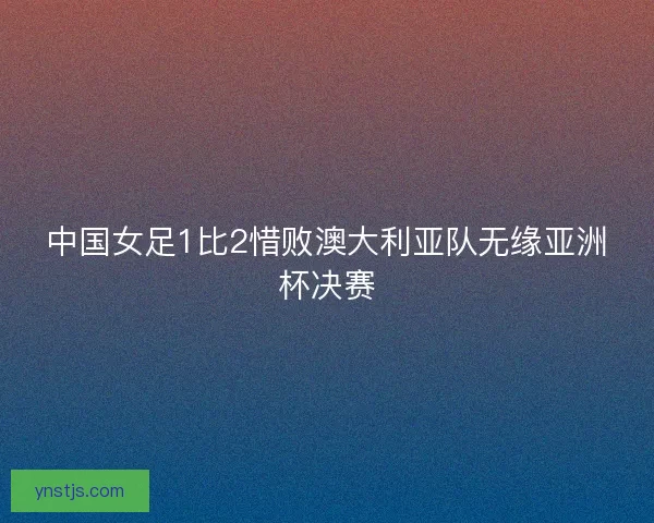 中国女足1比2惜败澳大利亚队无缘亚洲杯决赛