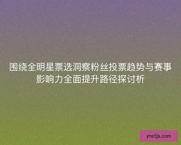围绕全明星票选洞察粉丝投票趋势与赛事影响力全面提升路径探讨析