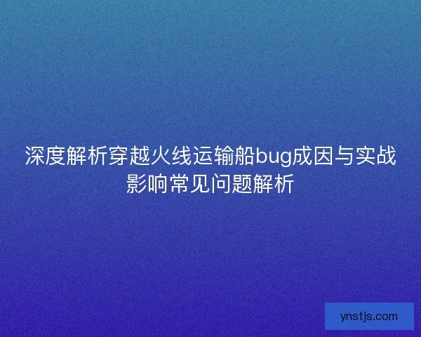 深度解析穿越火线运输船bug成因与实战影响常见问题解析