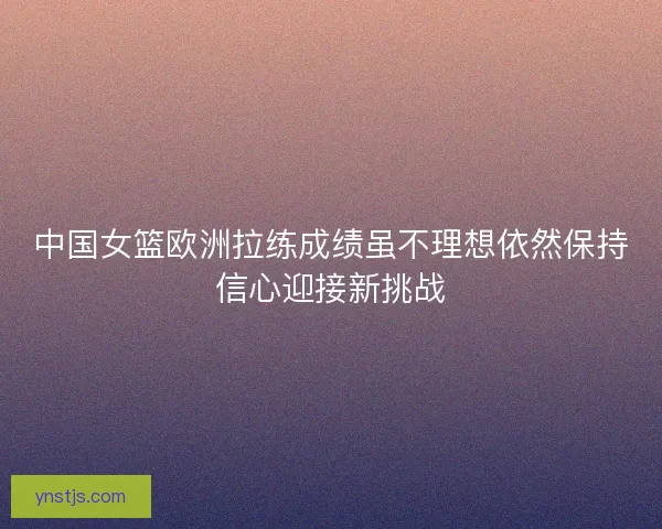 中国女篮欧洲拉练成绩虽不理想依然保持信心迎接新挑战