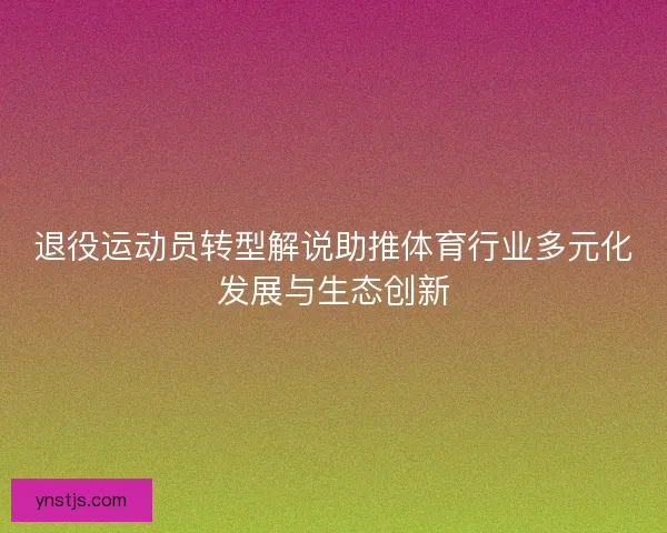 退役运动员转型解说助推体育行业多元化发展与生态创新