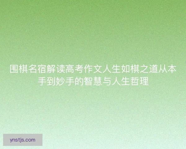 围棋名宿解读高考作文人生如棋之道从本手到妙手的智慧与人生哲理