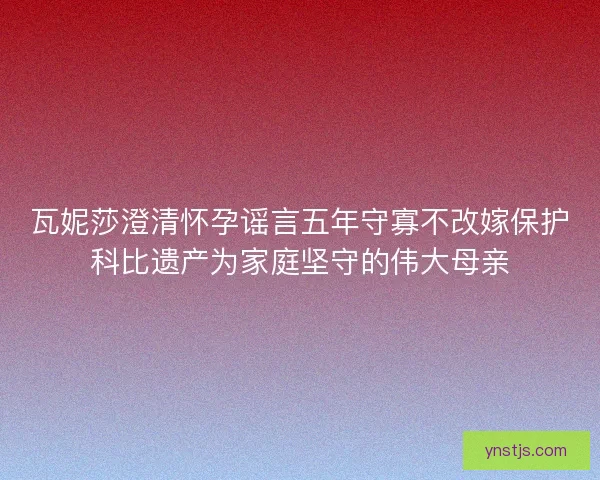 瓦妮莎澄清怀孕谣言五年守寡不改嫁保护科比遗产为家庭坚守的伟大母亲