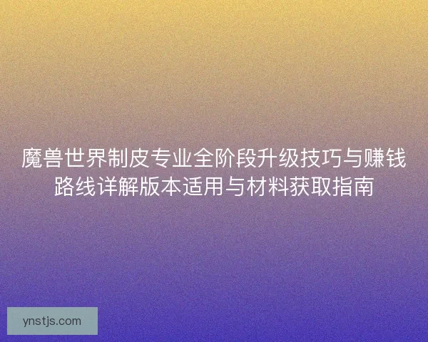 魔兽世界制皮专业全阶段升级技巧与赚钱路线详解版本适用与材料获取指南