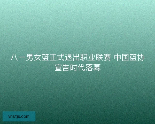 八一男女篮正式退出职业联赛 中国篮协宣告时代落幕