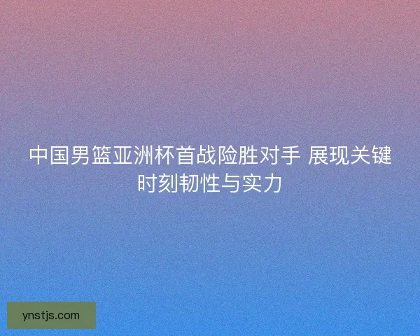 中国男篮亚洲杯首战险胜对手 展现关键时刻韧性与实力