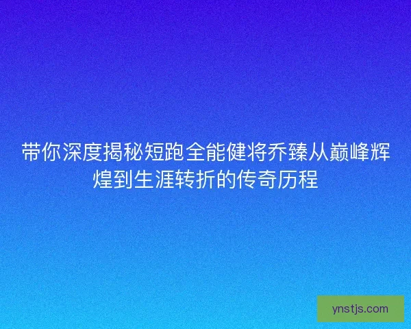 带你深度揭秘短跑全能健将乔臻从巅峰辉煌到生涯转折的传奇历程